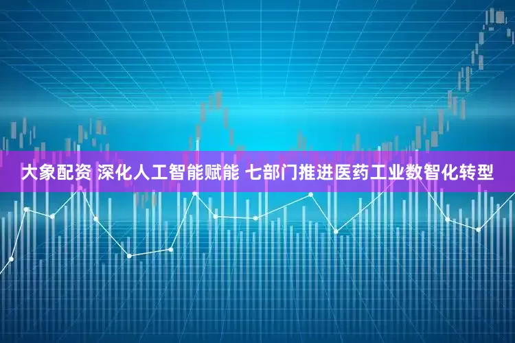 大象配资 深化人工智能赋能 七部门推进医药工业数智化转型