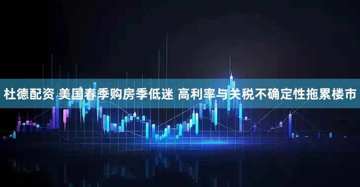 杜德配资 美国春季购房季低迷 高利率与关税不确定性拖累楼市