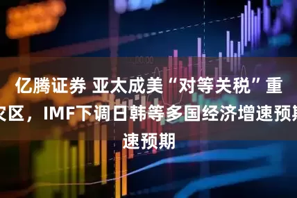 亿腾证券 亚太成美“对等关税”重灾区，IMF下调日韩等多国经济增速预期