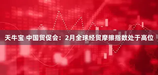 天牛宝 中国贸促会：2月全球经贸摩擦指数处于高位