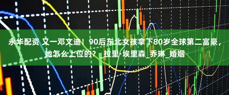 永华配资 又一邓文迪！90后东北女孩拿下80岁全球第二富豪，她怎么上位的？_拉里·埃里森_乔琳_婚姻