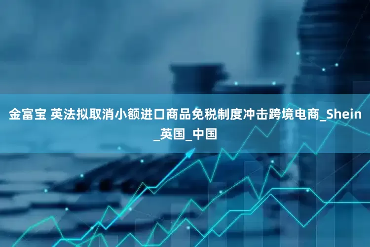 金富宝 英法拟取消小额进口商品免税制度冲击跨境电商_Shein_英国_中国