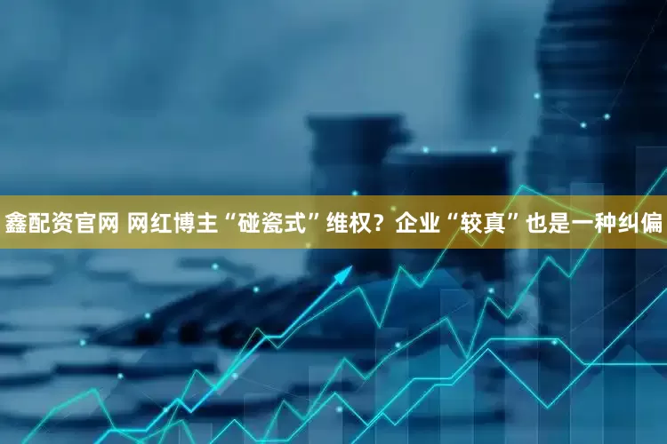 鑫配资官网 网红博主“碰瓷式”维权？企业“较真”也是一种纠偏