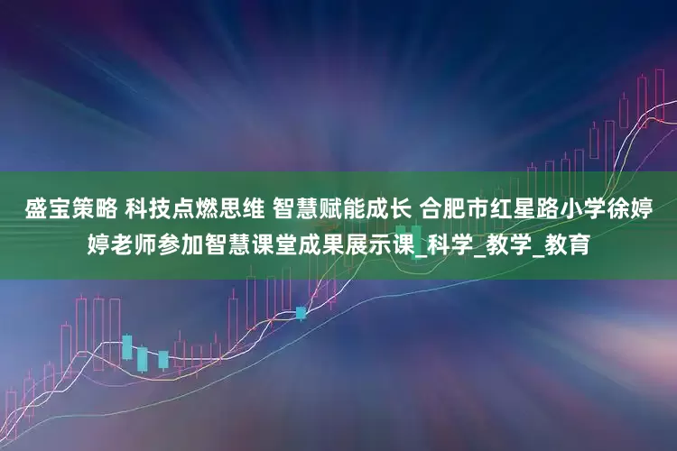 盛宝策略 科技点燃思维 智慧赋能成长 合肥市红星路小学徐婷婷老师参加智慧课堂成果展示课_科学_教学_教育