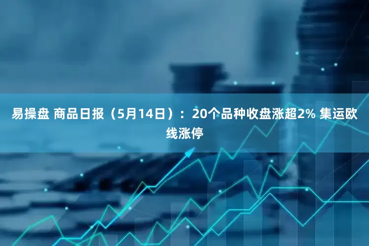 易操盘 商品日报（5月14日）：20个品种收盘涨超2% 集运欧线涨停