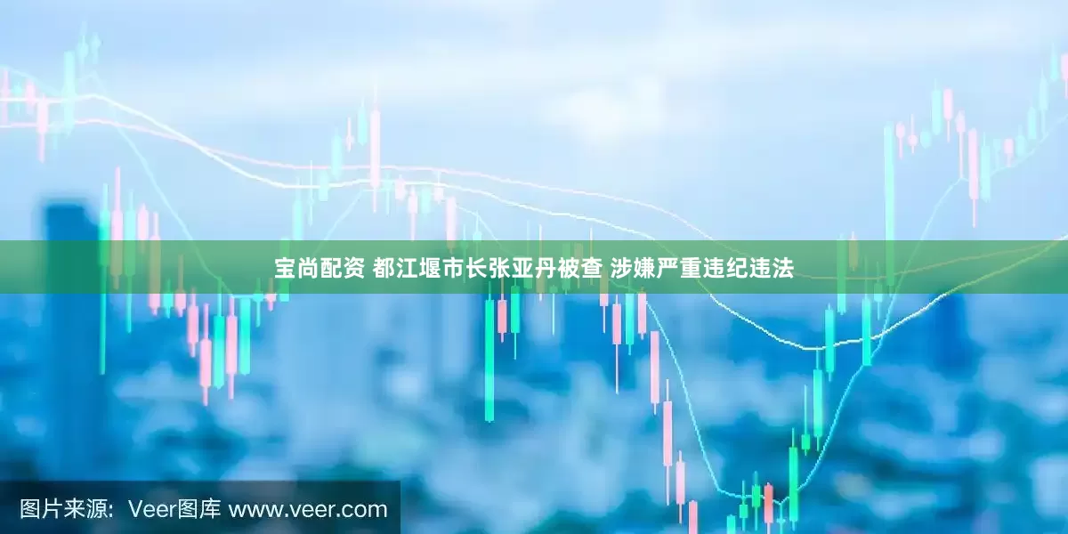 宝尚配资 都江堰市长张亚丹被查 涉嫌严重违纪违法