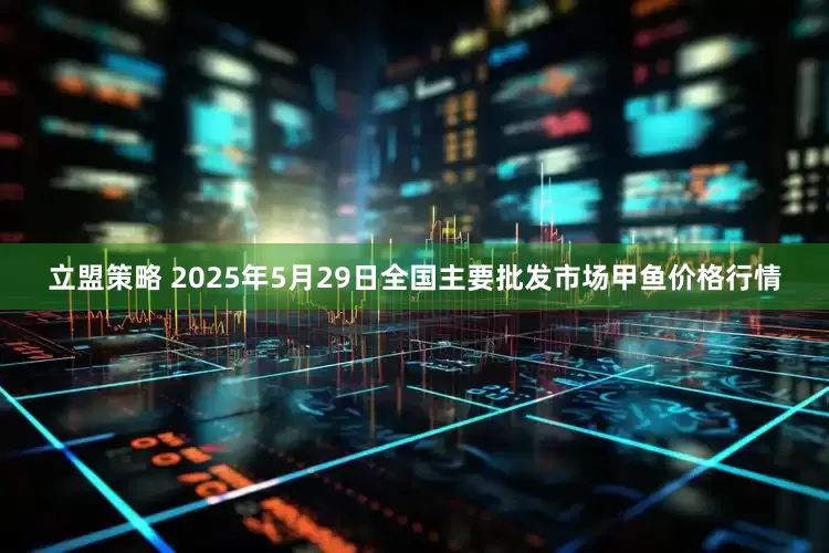 立盟策略 2025年5月29日全国主要批发市场甲鱼价格行情
