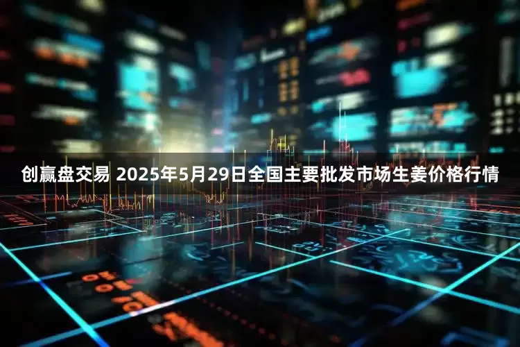创赢盘交易 2025年5月29日全国主要批发市场生姜价格行情
