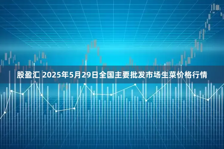 股盈汇 2025年5月29日全国主要批发市场生菜价格行情