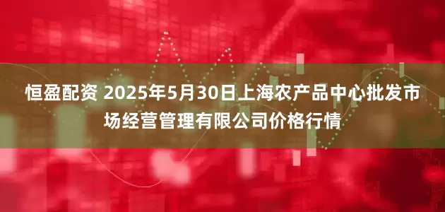 恒盈配资 2025年5月30日上海农产品中心批发市场经营管理有限公司价格行情