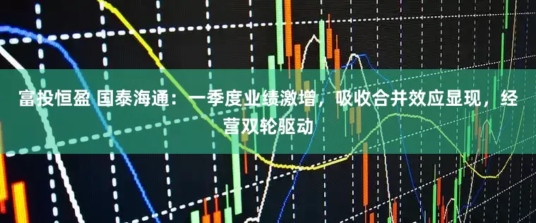 富投恒盈 国泰海通：一季度业绩激增，吸收合并效应显现，经营双轮驱动