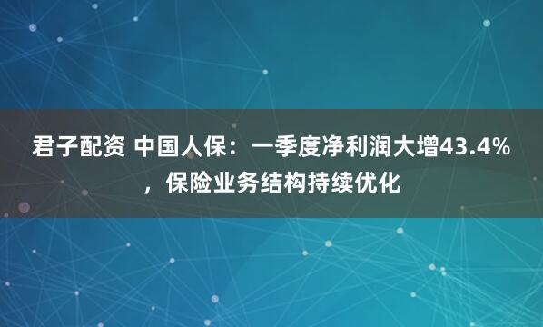 君子配资 中国人保：一季度净利润大增43.4%，保险业务结构持续优化