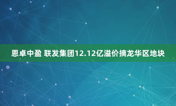 恩卓中盈 联发集团12.12亿溢价摘龙华区地块