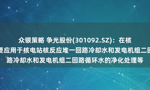 众银策略 争光股份(301092.SZ)：在核工业领域，公司产品主要应用于核电站核反应堆一回路冷却水和发电机组二回路循环水的净化处理等
