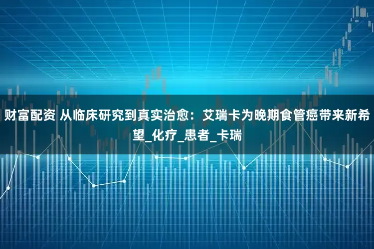 财富配资 从临床研究到真实治愈：艾瑞卡为晚期食管癌带来新希望_化疗_患者_卡瑞