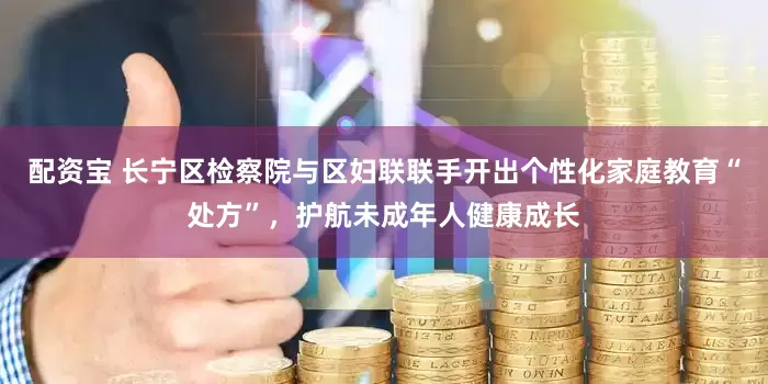 配资宝 长宁区检察院与区妇联联手开出个性化家庭教育“处方”，护航未成年人健康成长