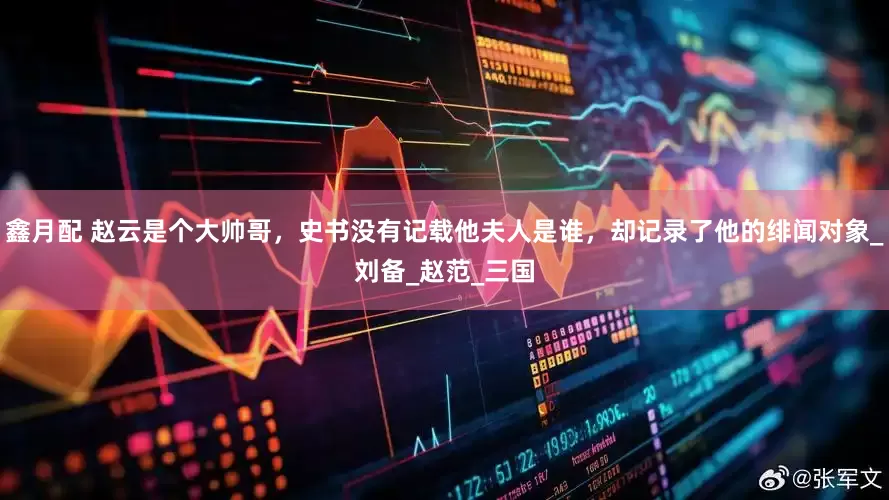 鑫月配 赵云是个大帅哥，史书没有记载他夫人是谁，却记录了他的绯闻对象_刘备_赵范_三国