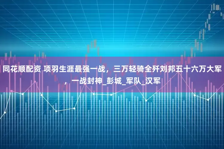 同花顺配资 项羽生涯最强一战，三万轻骑全歼刘邦五十六万大军，一战封神_彭城_军队_汉军