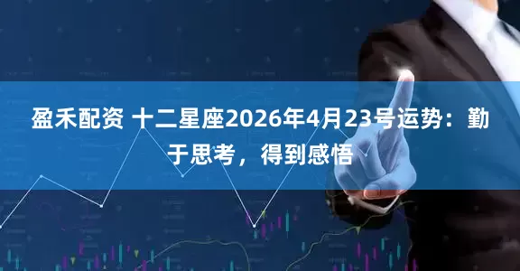 盈禾配资 十二星座2026年4月23号运势：勤于思考，得到感悟