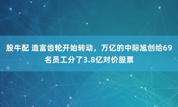 股牛配 造富齿轮开始转动，万亿的中际旭创给69名员工分了3.8亿对价股票